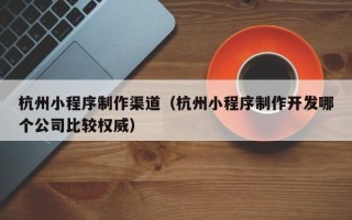 泰兴杭州小程序制作渠道（杭州小程序制作开发哪个公司比较权威）