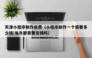 泰兴天津小程序制作收费（小程序制作一个需要多少钱!每年都需要交钱吗）
